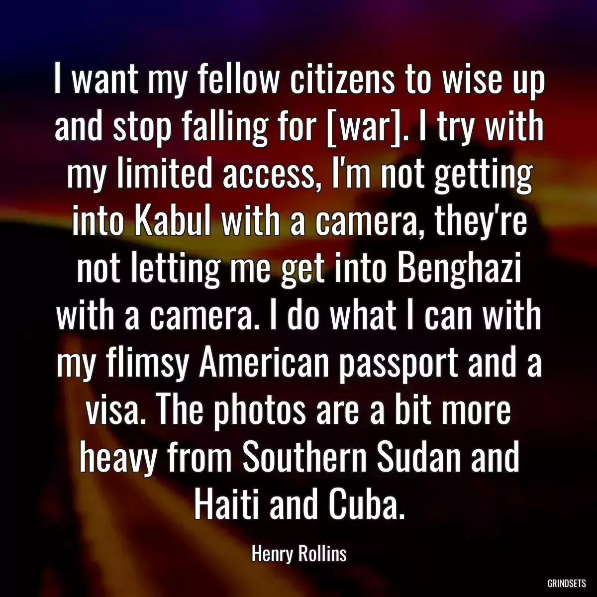 I want my fellow citizens to wise up and stop falling for [war]. I try with my limited access, I\'m not getting into Kabul with a camera, they\'re not letting me get into Benghazi with a camera. I do what I can with my flimsy American passport and a visa. The photos are a bit more heavy from Southern Sudan and Haiti and Cuba.