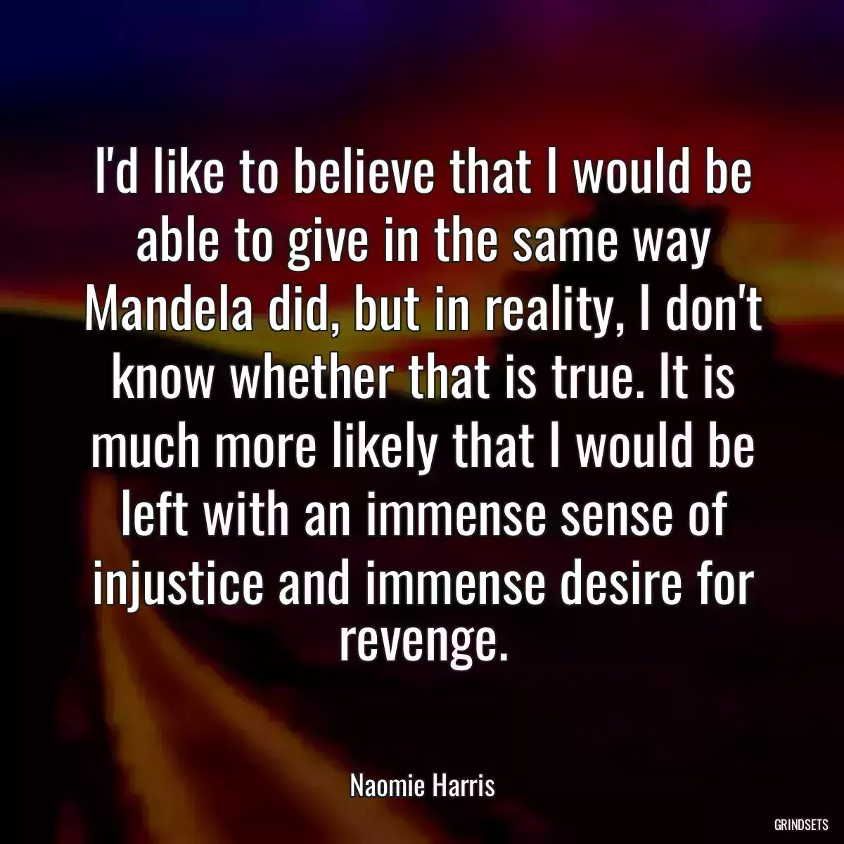 I\'d like to believe that I would be able to give in the same way Mandela did, but in reality, I don\'t know whether that is true. It is much more likely that I would be left with an immense sense of injustice and immense desire for revenge.