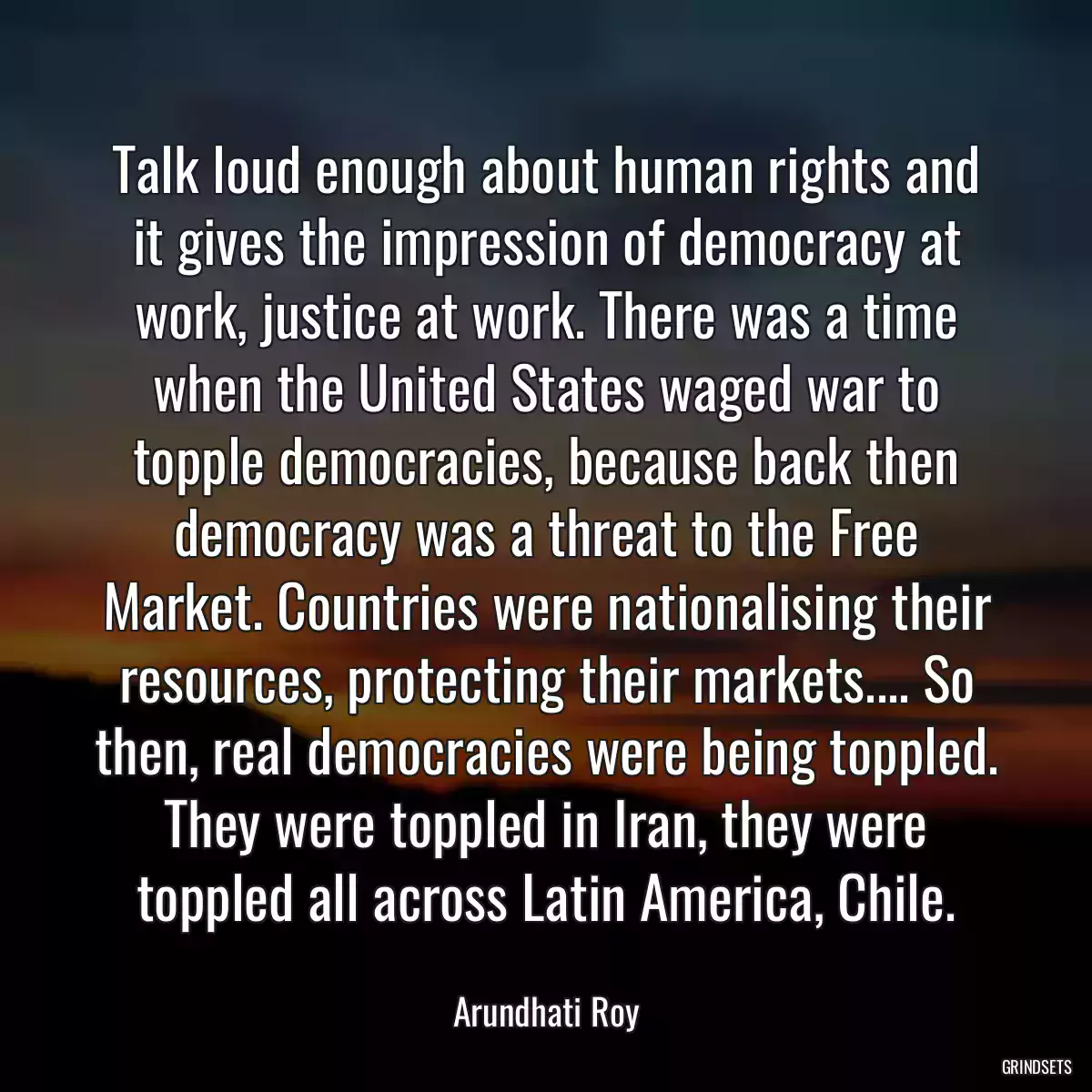 Talk loud enough about human rights and it gives the impression of democracy at work, justice at work. There was a time when the United States waged war to topple democracies, because back then democracy was a threat to the Free Market. Countries were nationalising their resources, protecting their markets.... So then, real democracies were being toppled. They were toppled in Iran, they were toppled all across Latin America, Chile.