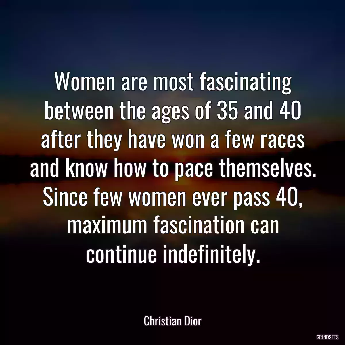 Women are most fascinating between the ages of 35 and 40 after they have won a few races and know how to pace themselves. Since few women ever pass 40, maximum fascination can continue indefinitely.