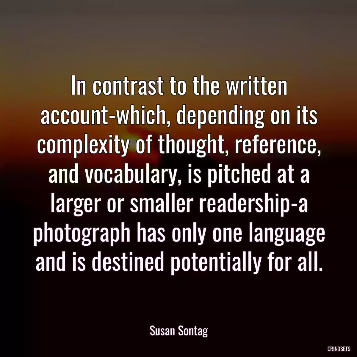 In contrast to the written account-which, depending on its complexity of thought, reference, and vocabulary, is pitched at a larger or smaller readership-a photograph has only one language and is destined potentially for all.