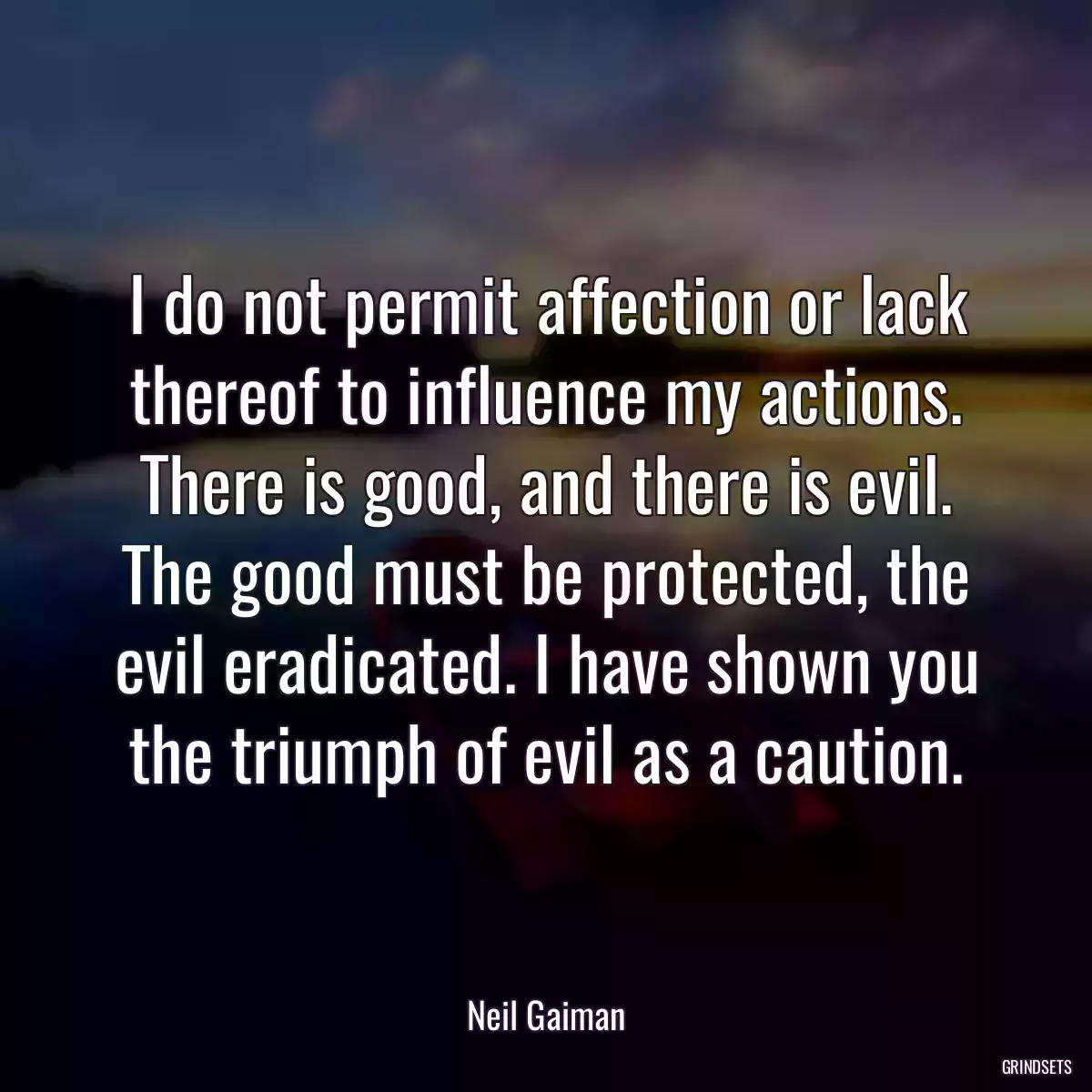 I do not permit affection or lack thereof to influence my actions. There is good, and there is evil. The good must be protected, the evil eradicated. I have shown you the triumph of evil as a caution.