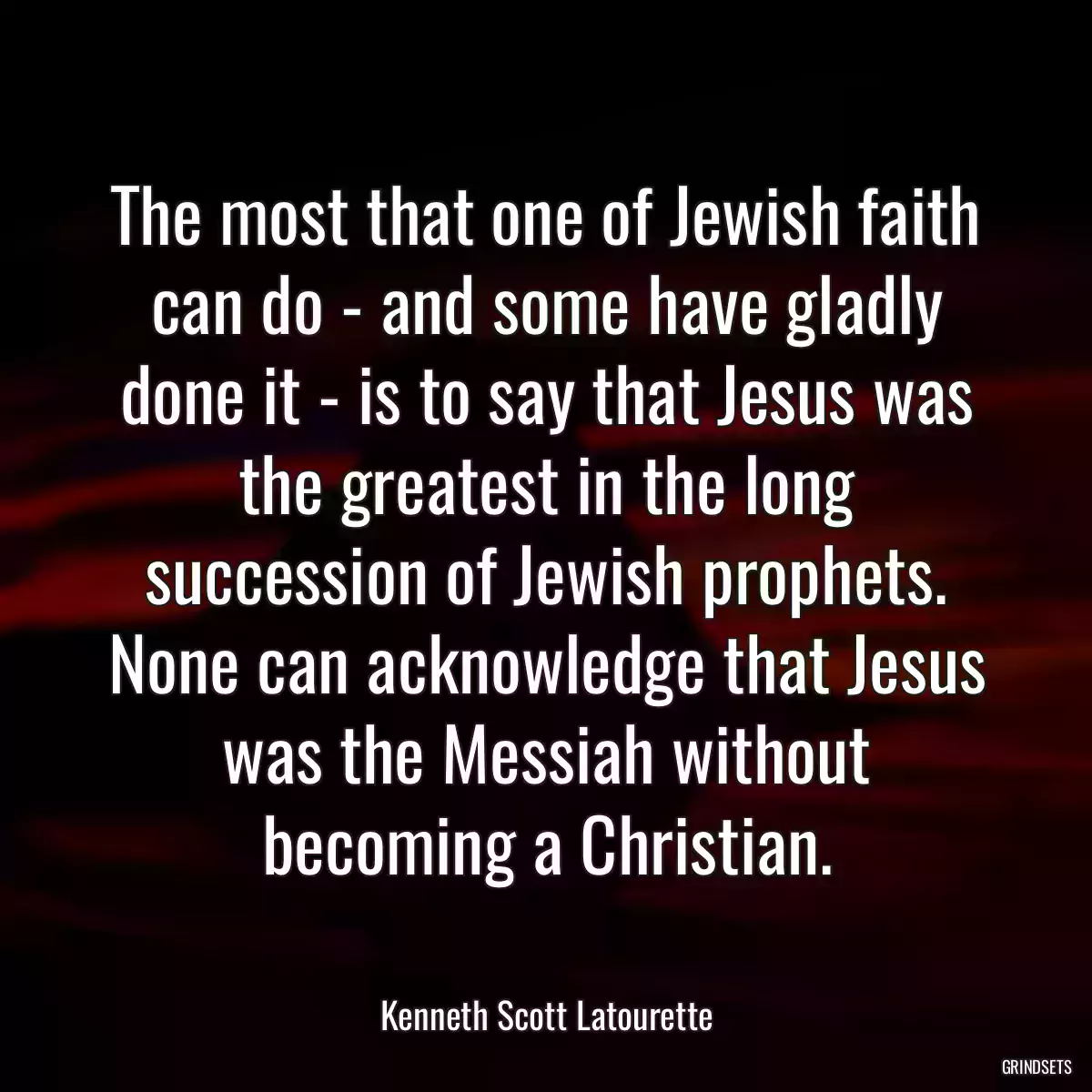 The most that one of Jewish faith can do - and some have gladly done it - is to say that Jesus was the greatest in the long succession of Jewish prophets. None can acknowledge that Jesus was the Messiah without becoming a Christian.