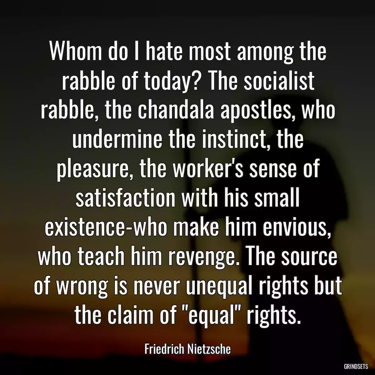 Whom do I hate most among the rabble of today? The socialist rabble, the chandala apostles, who undermine the instinct, the pleasure, the worker\'s sense of satisfaction with his small existence-who make him envious, who teach him revenge. The source of wrong is never unequal rights but the claim of \