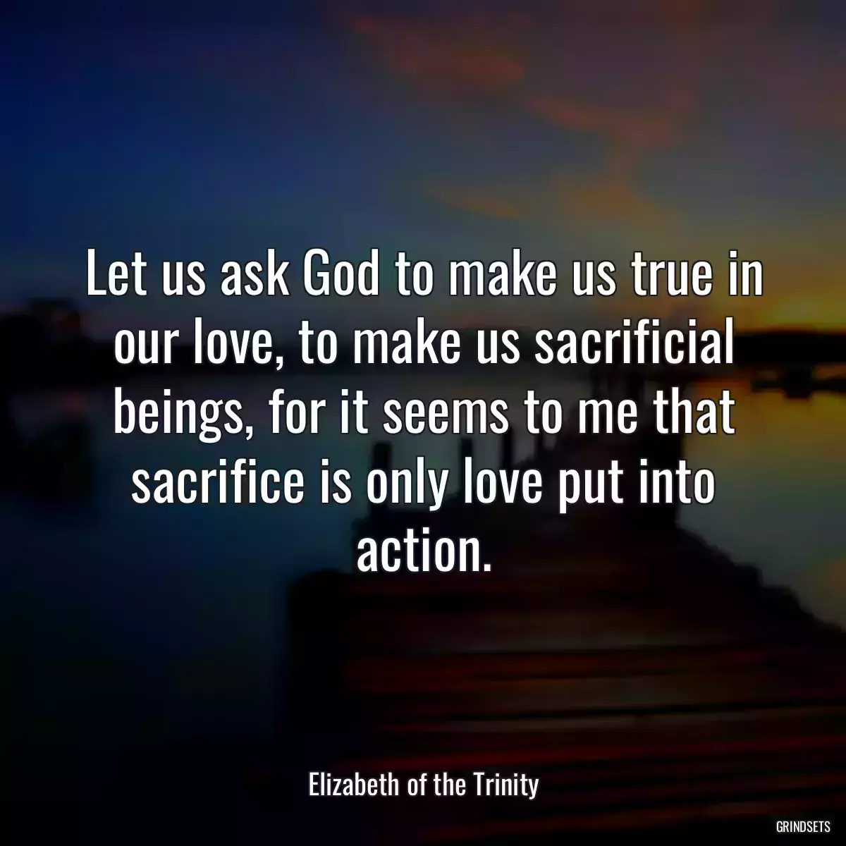 Let us ask God to make us true in our love, to make us sacrificial beings, for it seems to me that sacrifice is only love put into action.