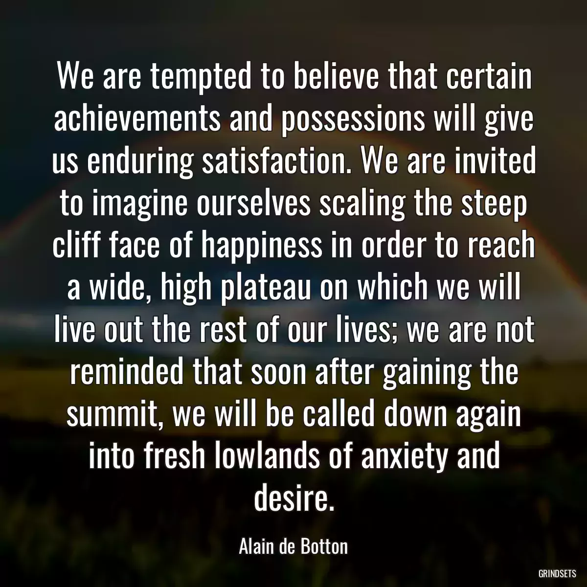 We are tempted to believe that certain achievements and possessions will give us enduring satisfaction. We are invited to imagine ourselves scaling the steep cliff face of happiness in order to reach a wide, high plateau on which we will live out the rest of our lives; we are not reminded that soon after gaining the summit, we will be called down again into fresh lowlands of anxiety and desire.