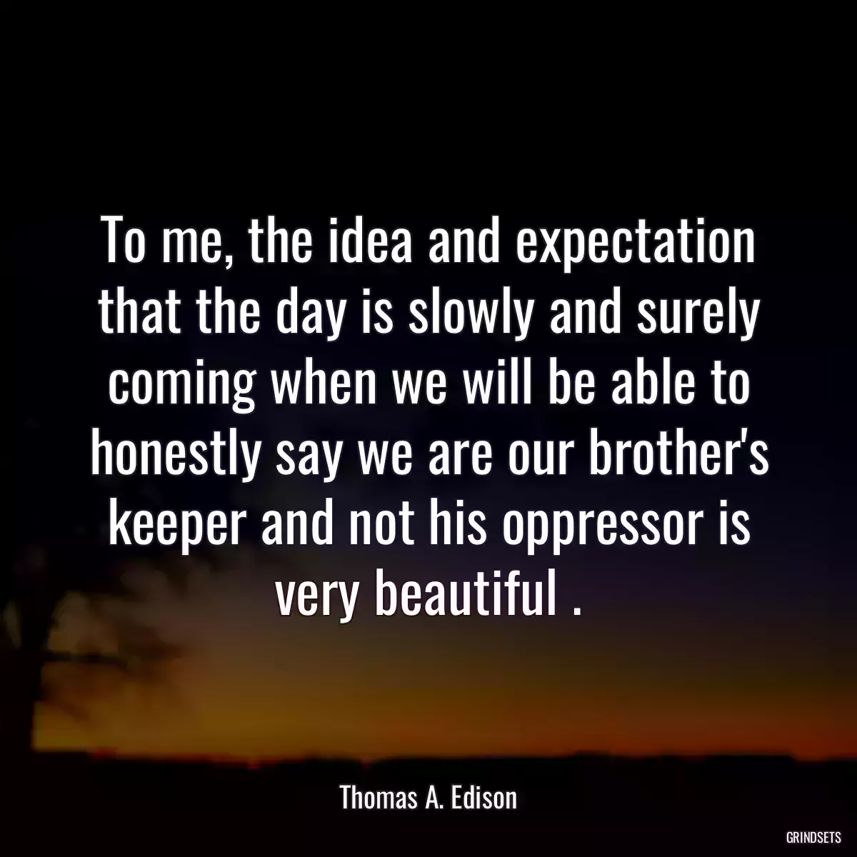 To me, the idea and expectation that the day is slowly and surely coming when we will be able to honestly say we are our brother\'s keeper and not his oppressor is very beautiful .