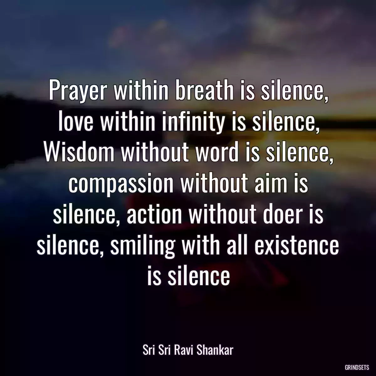 Prayer within breath is silence, love within infinity is silence, Wisdom without word is silence, compassion without aim is silence, action without doer is silence, smiling with all existence is silence