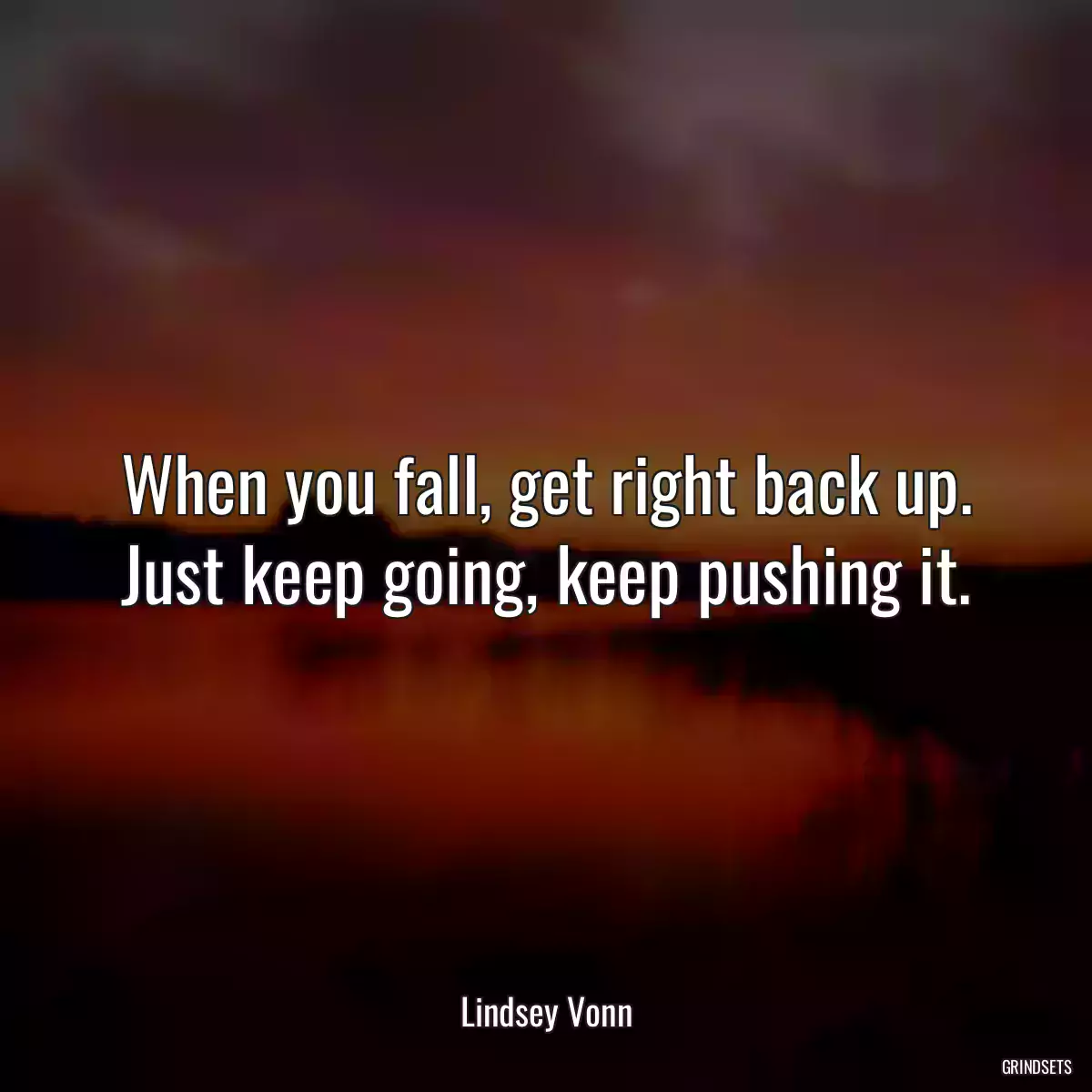 When you fall, get right back up. Just keep going, keep pushing it.