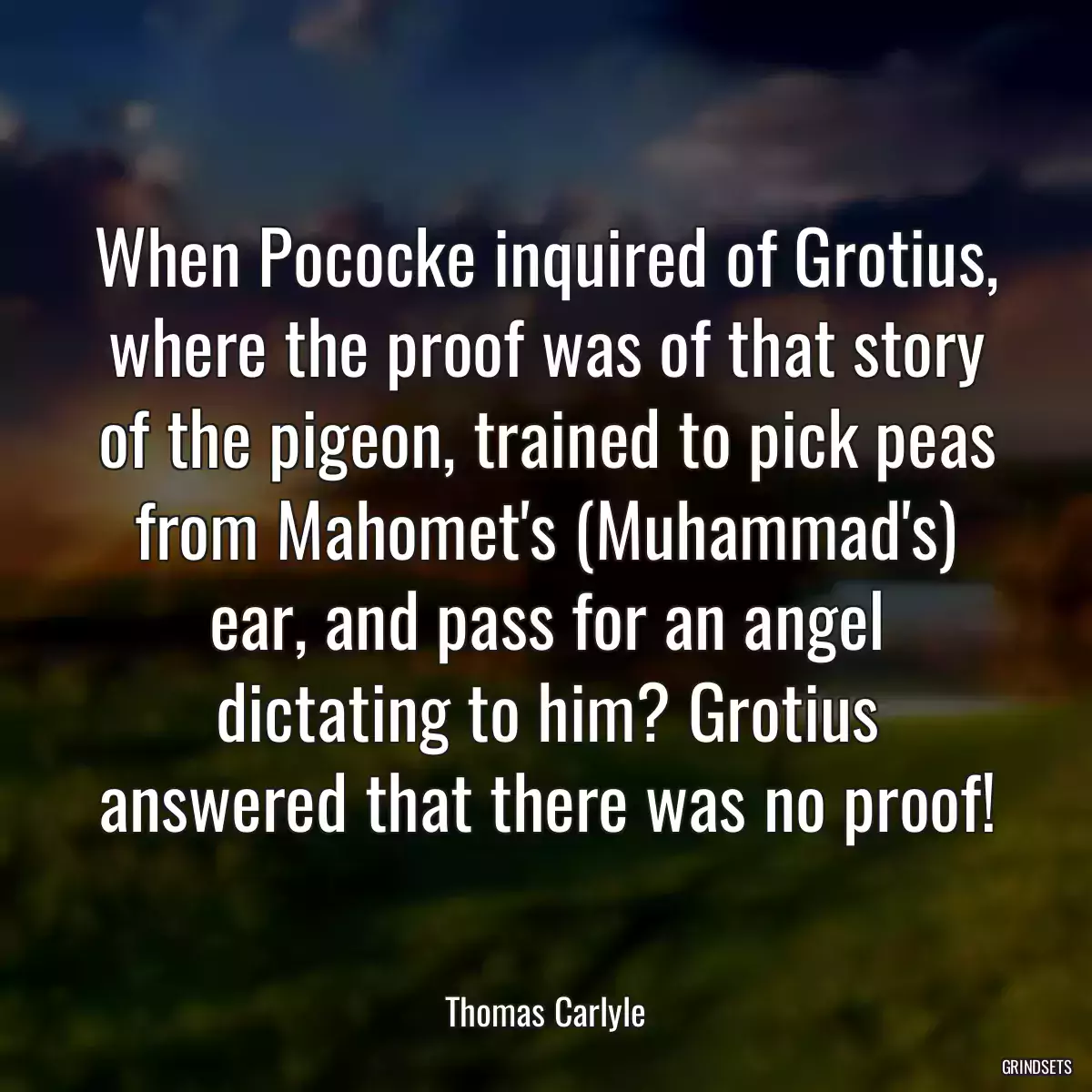 When Pococke inquired of Grotius, where the proof was of that story of the pigeon, trained to pick peas from Mahomet\'s (Muhammad\'s) ear, and pass for an angel dictating to him? Grotius answered that there was no proof!