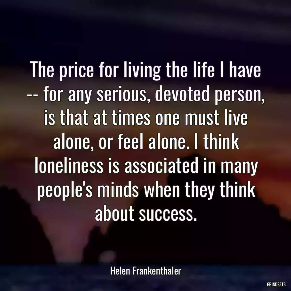 The price for living the life I have -- for any serious, devoted person, is that at times one must live alone, or feel alone. I think loneliness is associated in many people\'s minds when they think about success.