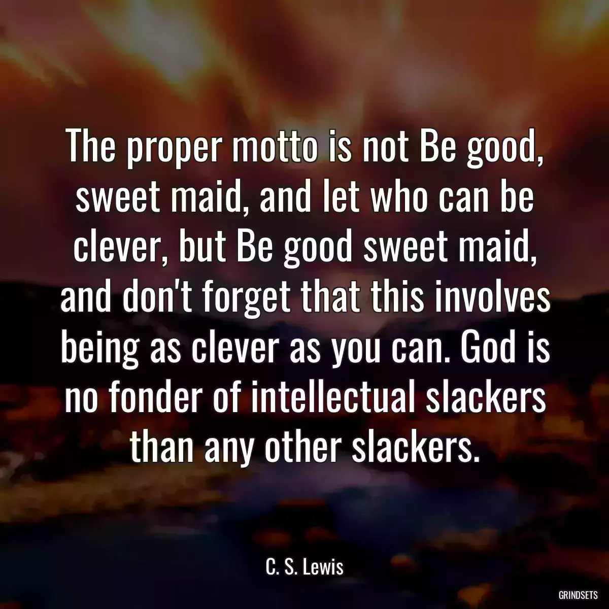 The proper motto is not Be good, sweet maid, and let who can be clever, but Be good sweet maid, and don\'t forget that this involves being as clever as you can. God is no fonder of intellectual slackers than any other slackers.