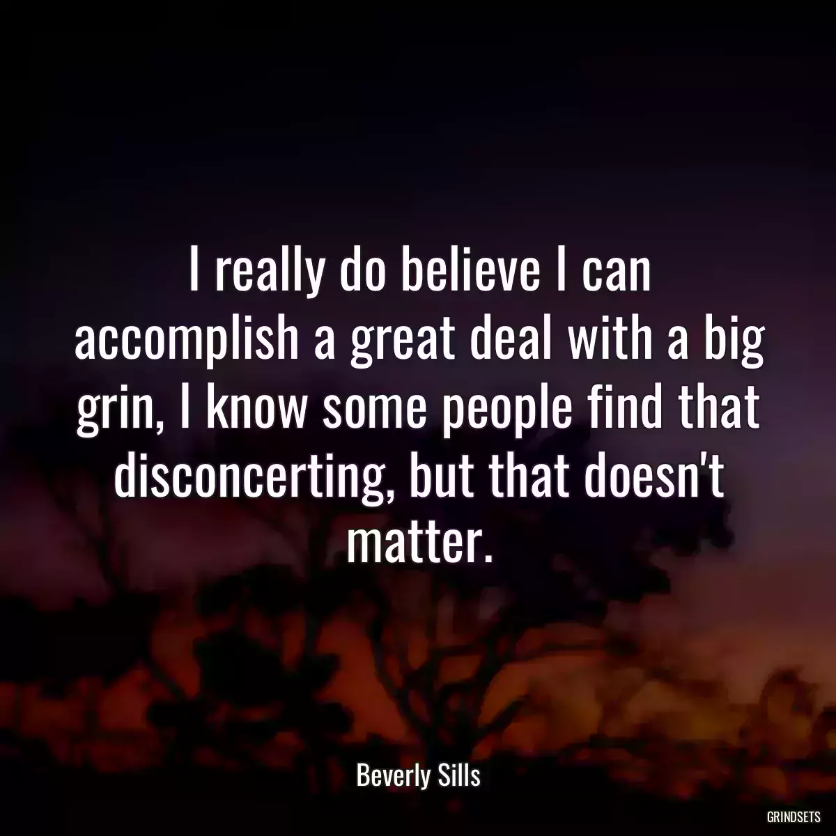 I really do believe I can accomplish a great deal with a big grin, I know some people find that disconcerting, but that doesn\'t matter.