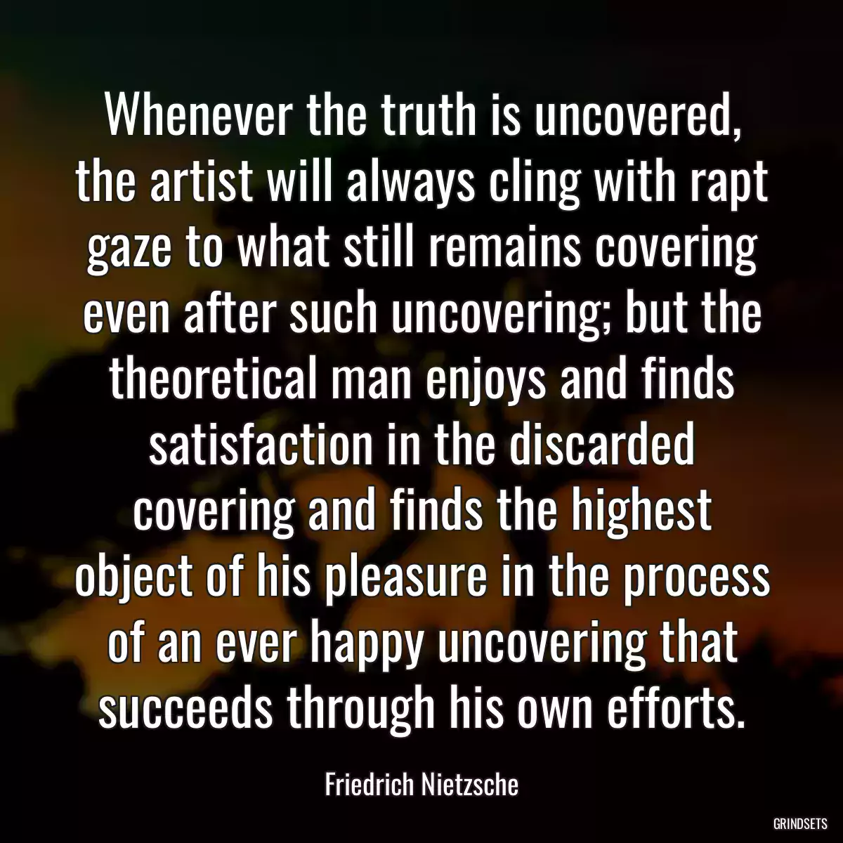 Whenever the truth is uncovered, the artist will always cling with rapt gaze to what still remains covering even after such uncovering; but the theoretical man enjoys and finds satisfaction in the discarded covering and finds the highest object of his pleasure in the process of an ever happy uncovering that succeeds through his own efforts.