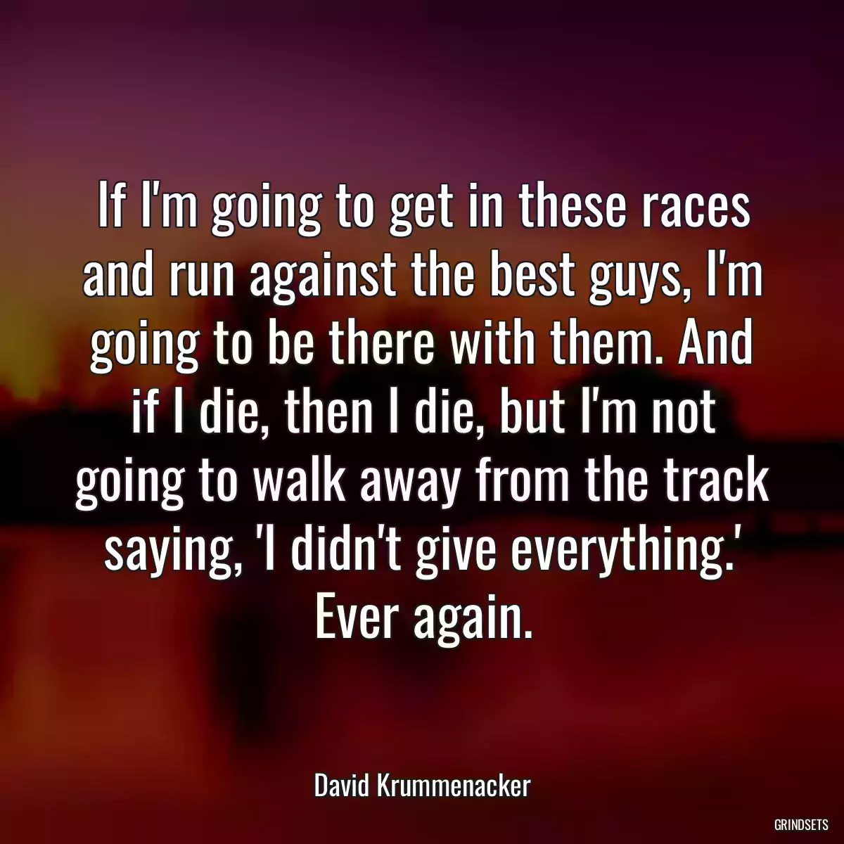 If I\'m going to get in these races and run against the best guys, I\'m going to be there with them. And if I die, then I die, but I\'m not going to walk away from the track saying, \'I didn\'t give everything.\' Ever again.