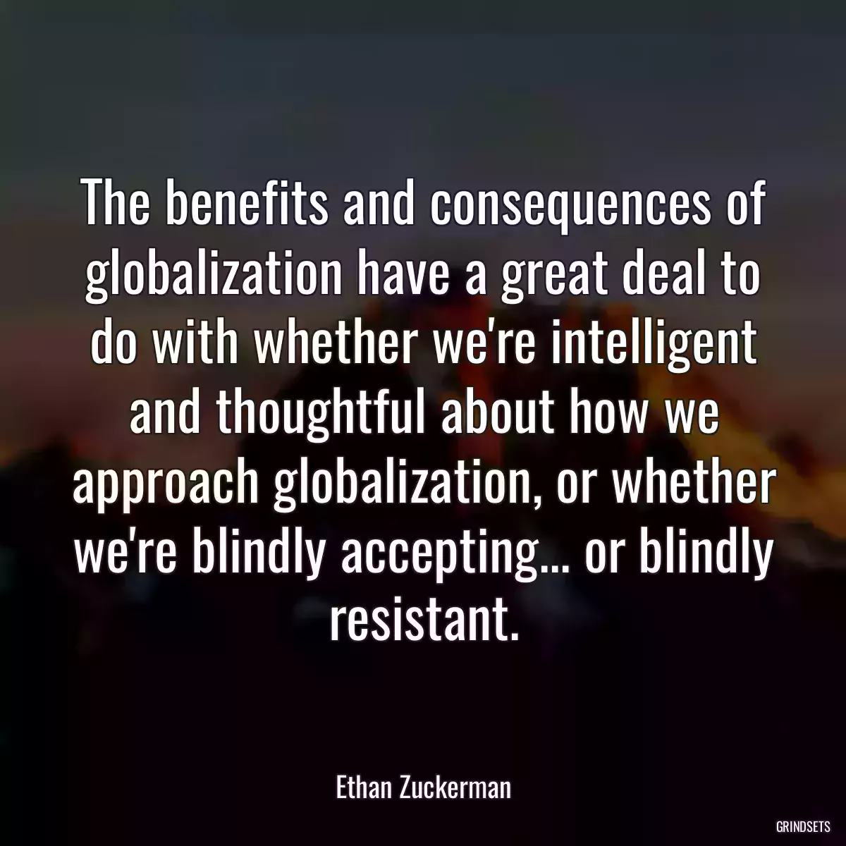 The benefits and consequences of globalization have a great deal to do with whether we\'re intelligent and thoughtful about how we approach globalization, or whether we\'re blindly accepting... or blindly resistant.