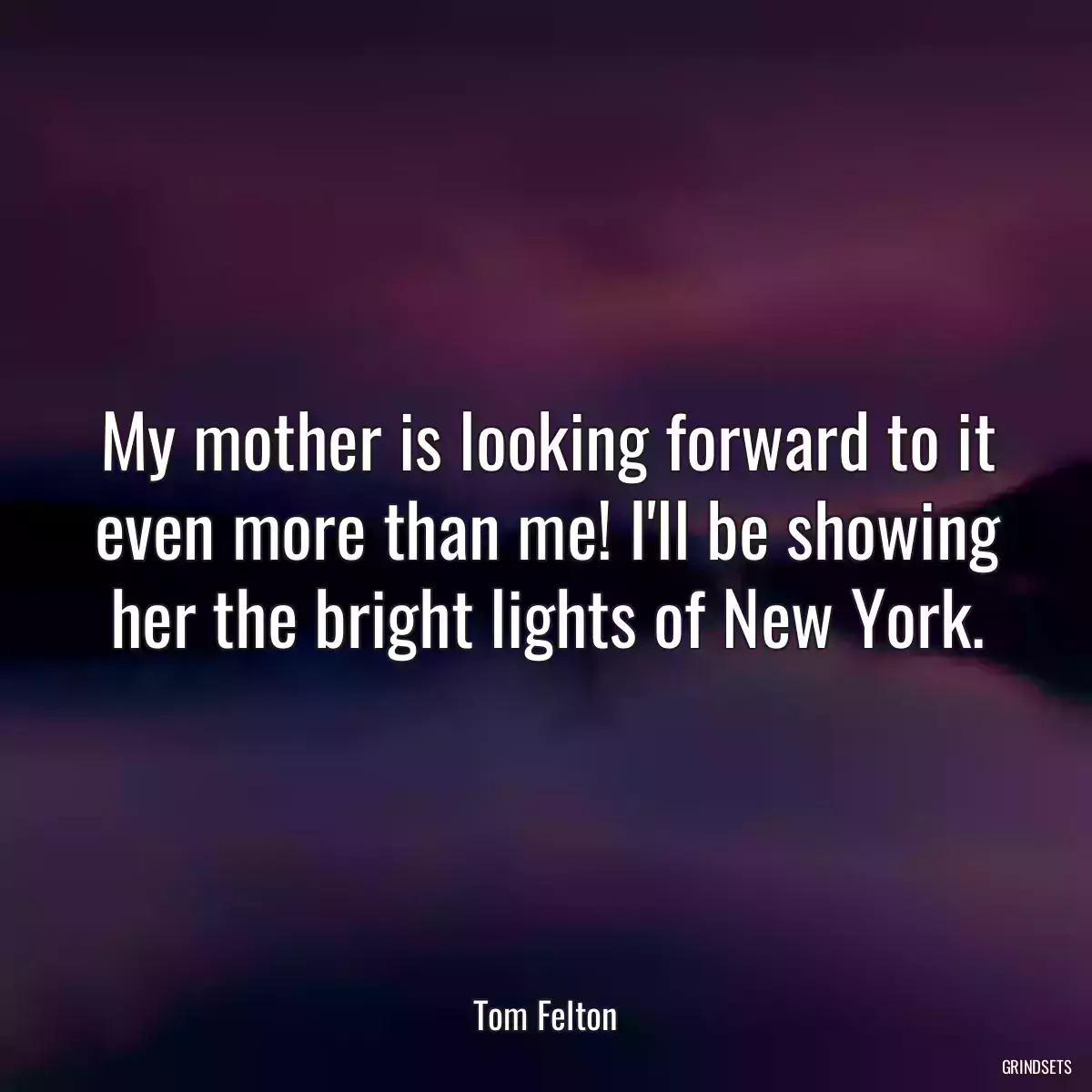 My mother is looking forward to it even more than me! I\'ll be showing her the bright lights of New York.