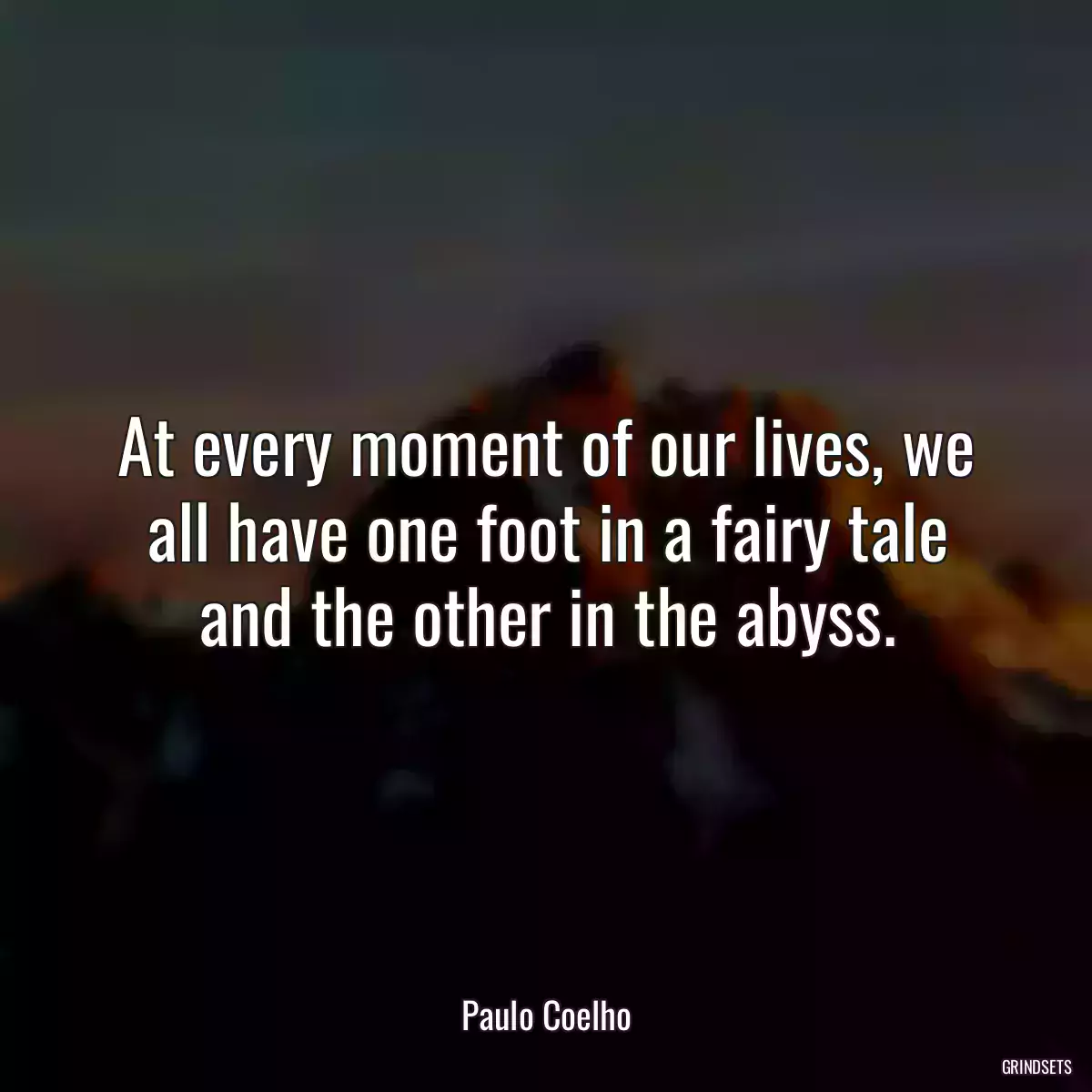 At every moment of our lives, we all have one foot in a fairy tale and the other in the abyss.