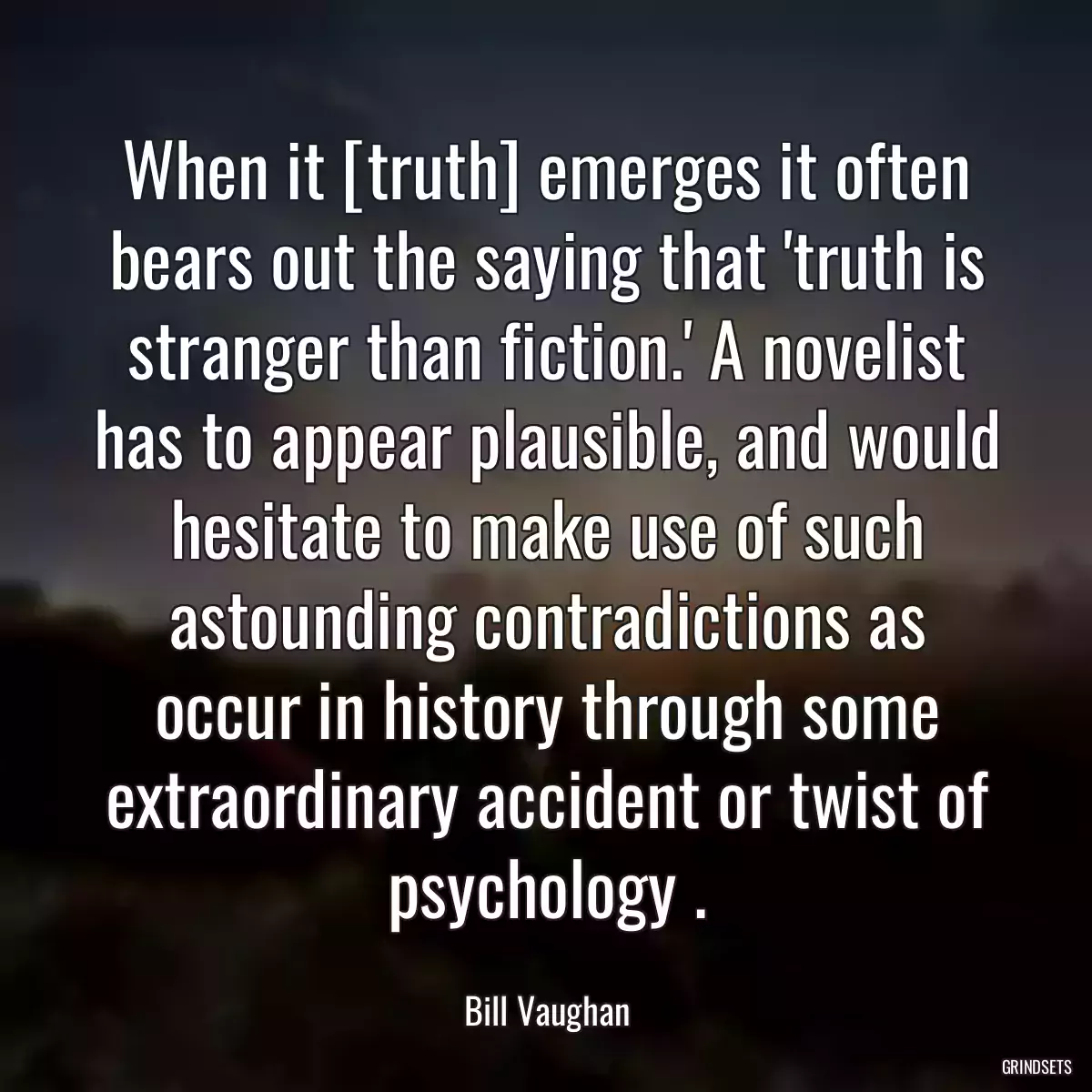 When it [truth] emerges it often bears out the saying that \'truth is stranger than fiction.\' A novelist has to appear plausible, and would hesitate to make use of such astounding contradictions as occur in history through some extraordinary accident or twist of psychology .