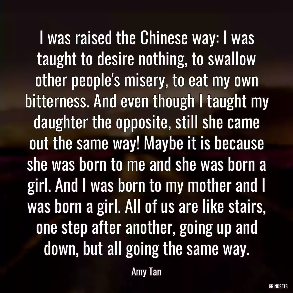 I was raised the Chinese way: I was taught to desire nothing, to swallow other people\'s misery, to eat my own bitterness. And even though I taught my daughter the opposite, still she came out the same way! Maybe it is because she was born to me and she was born a girl. And I was born to my mother and I was born a girl. All of us are like stairs, one step after another, going up and down, but all going the same way.