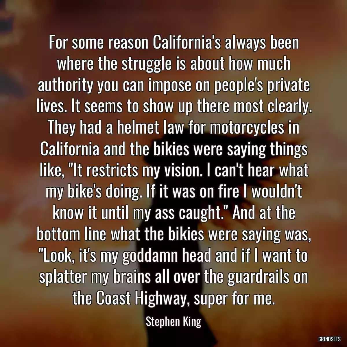 For some reason California\'s always been where the struggle is about how much authority you can impose on people\'s private lives. It seems to show up there most clearly. They had a helmet law for motorcycles in California and the bikies were saying things like, \