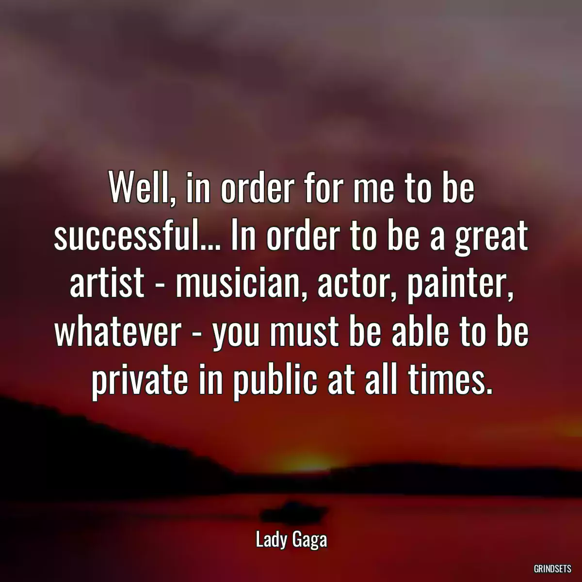 Well, in order for me to be successful... In order to be a great artist - musician, actor, painter, whatever - you must be able to be private in public at all times.