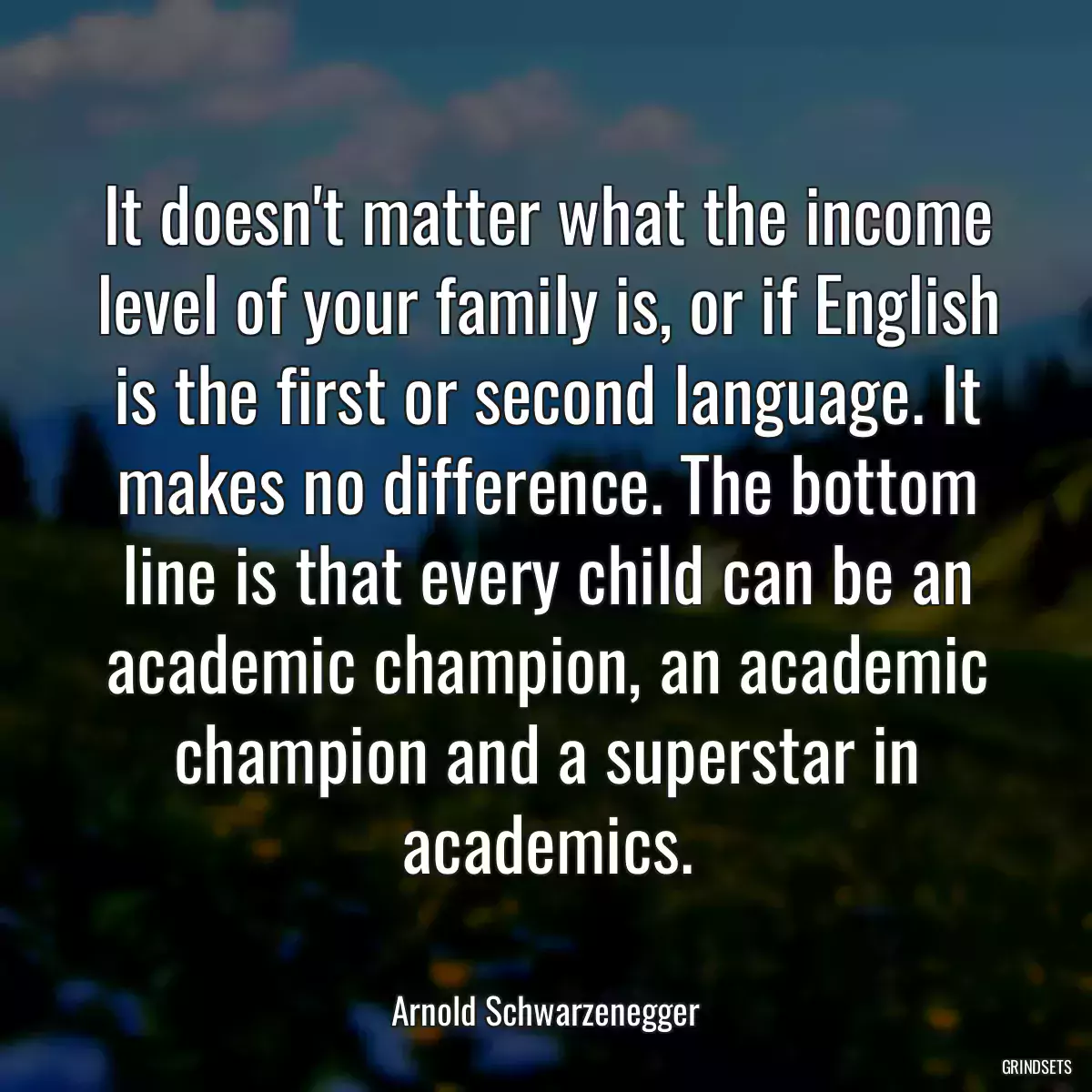 It doesn\'t matter what the income level of your family is, or if English is the first or second language. It makes no difference. The bottom line is that every child can be an academic champion, an academic champion and a superstar in academics.