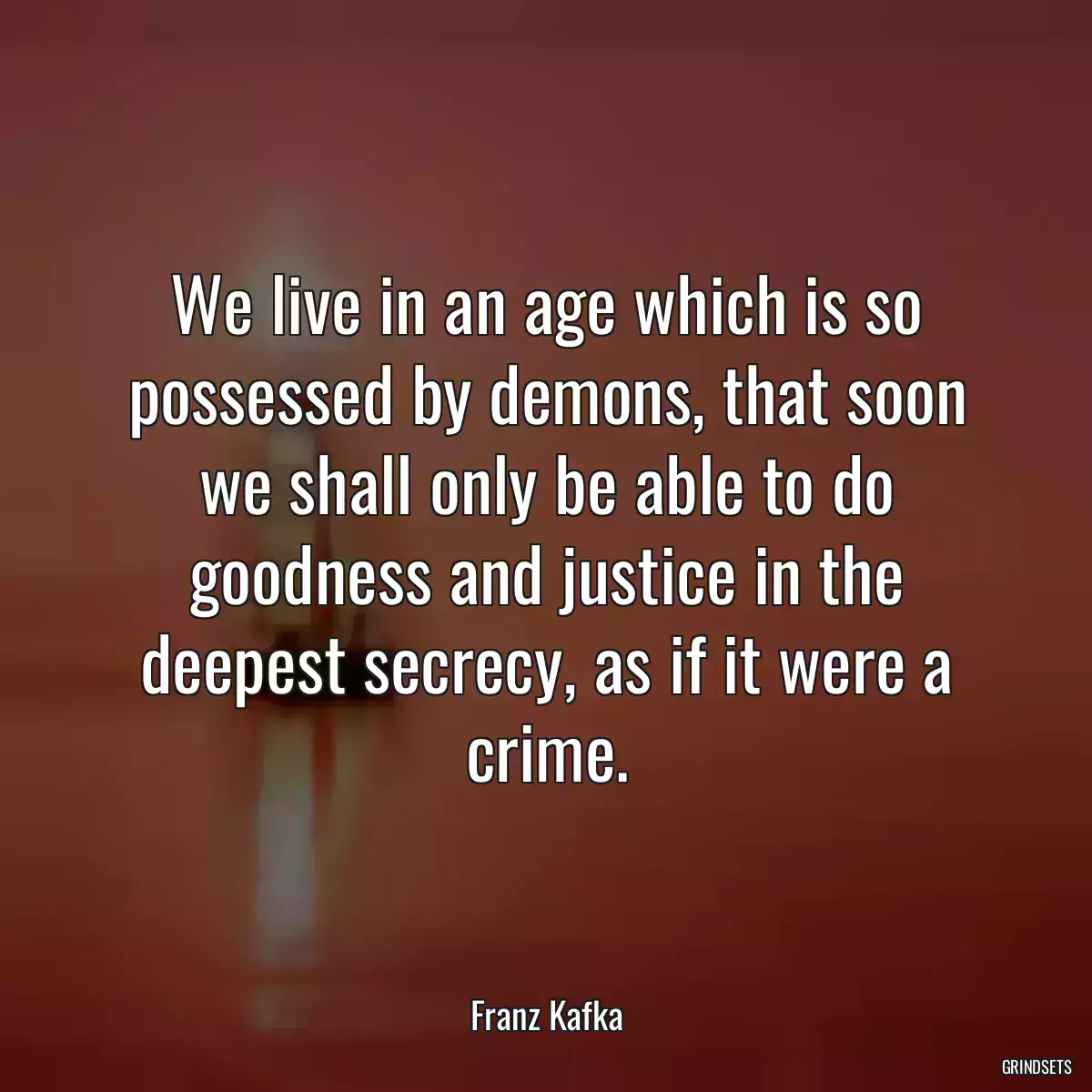 We live in an age which is so possessed by demons, that soon we shall only be able to do goodness and justice in the deepest secrecy, as if it were a crime.