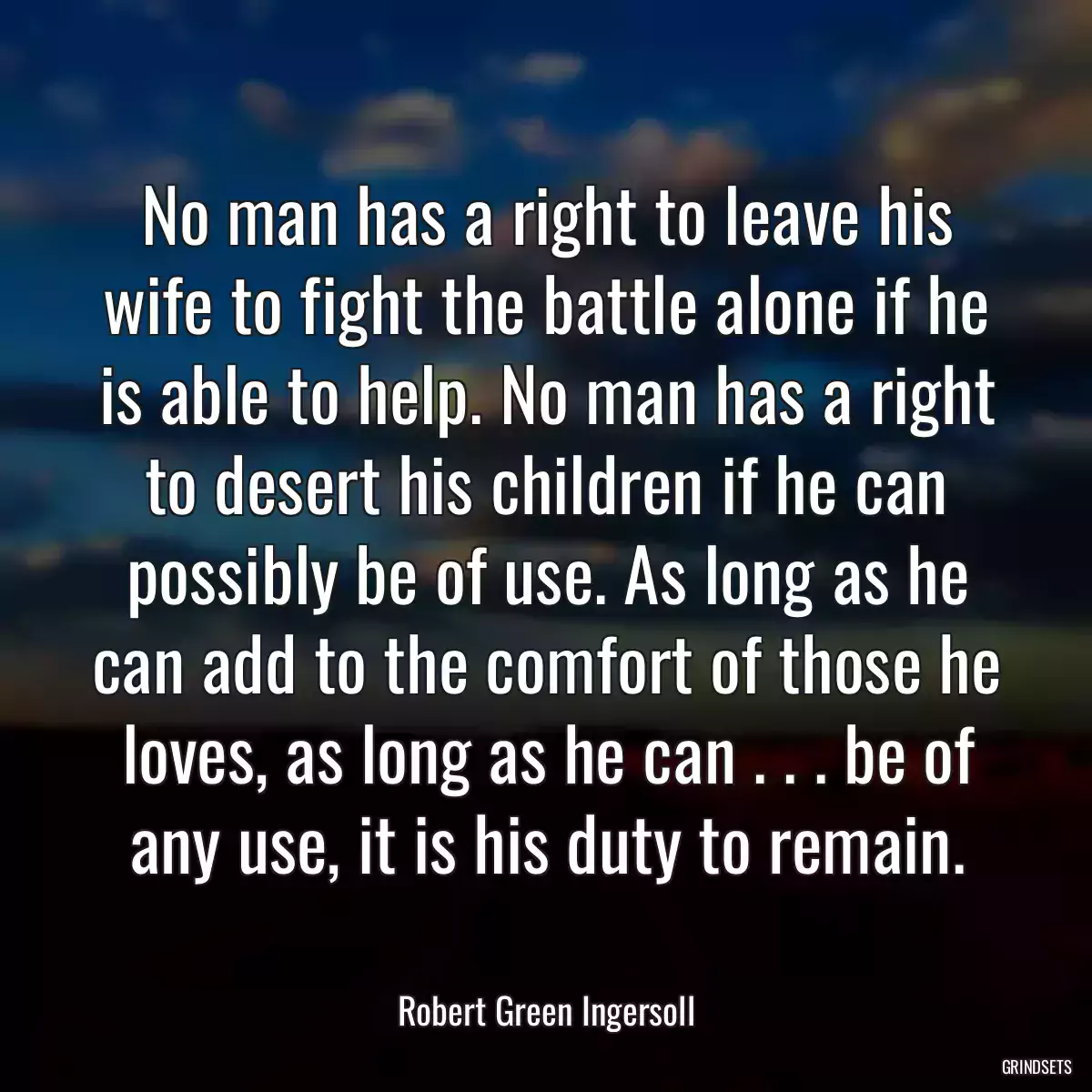 No man has a right to leave his wife to fight the battle alone if he is able to help. No man has a right to desert his children if he can possibly be of use. As long as he can add to the comfort of those he loves, as long as he can . . . be of any use, it is his duty to remain.