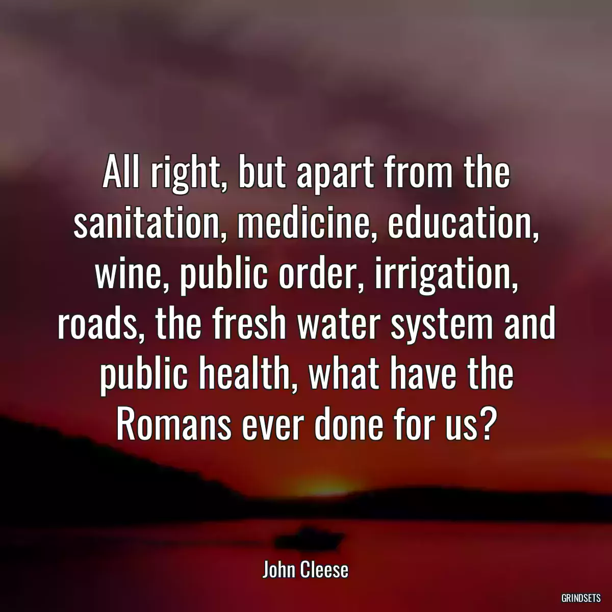 All right, but apart from the sanitation, medicine, education, wine, public order, irrigation, roads, the fresh water system and public health, what have the Romans ever done for us?