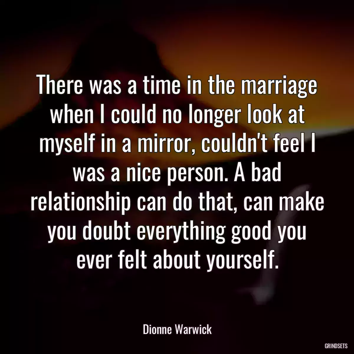 There was a time in the marriage when I could no longer look at myself in a mirror, couldn\'t feel I was a nice person. A bad relationship can do that, can make you doubt everything good you ever felt about yourself.