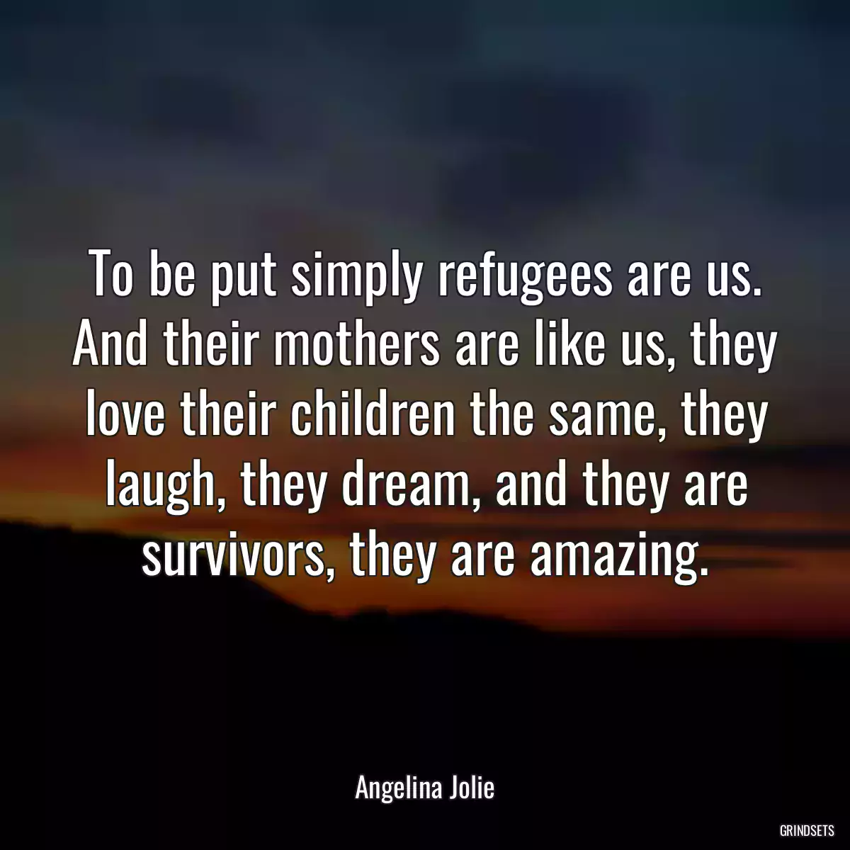 To be put simply refugees are us. And their mothers are like us, they love their children the same, they laugh, they dream, and they are survivors, they are amazing.