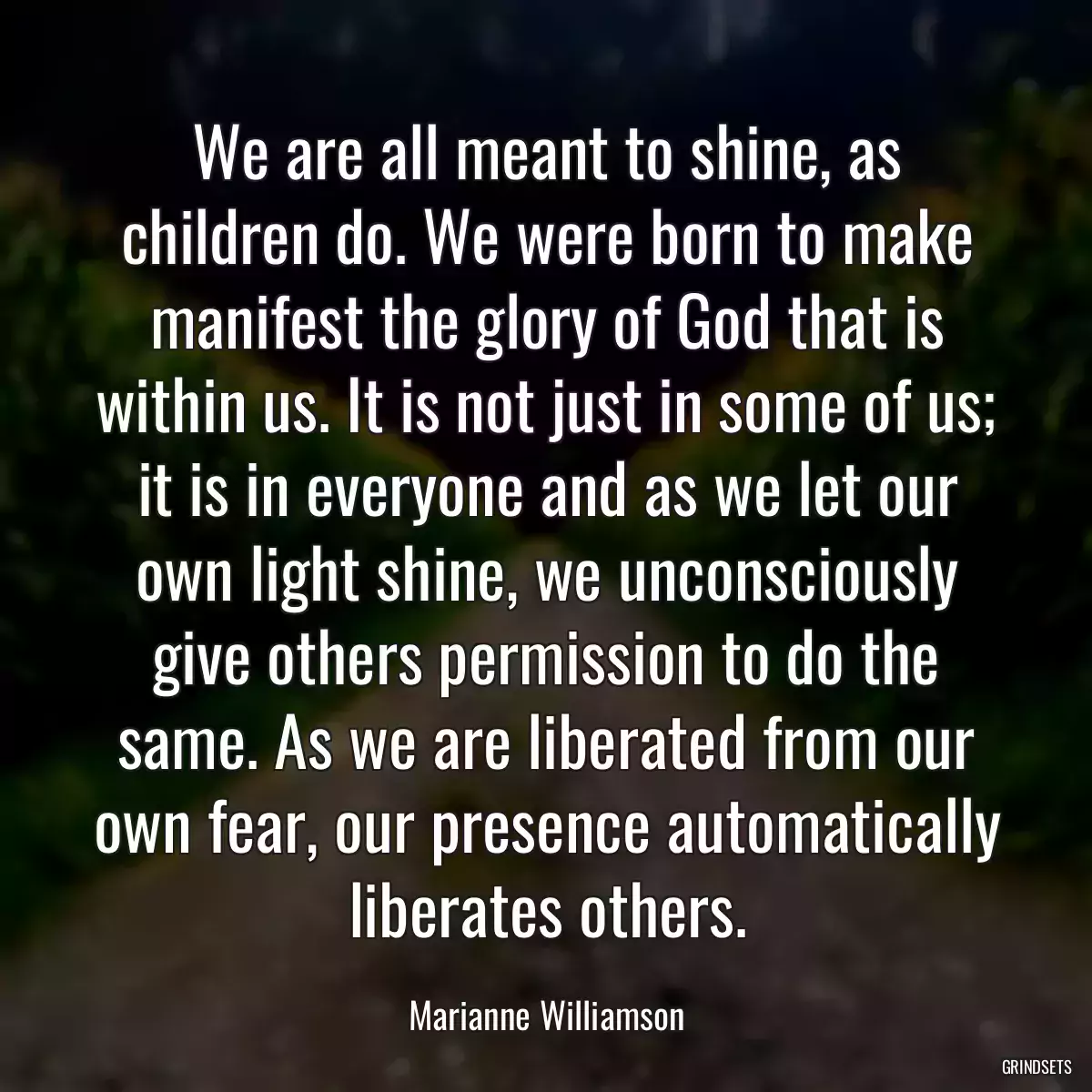 We are all meant to shine, as children do. We were born to make manifest the glory of God that is within us. It is not just in some of us; it is in everyone and as we let our own light shine, we unconsciously give others permission to do the same. As we are liberated from our own fear, our presence automatically liberates others.