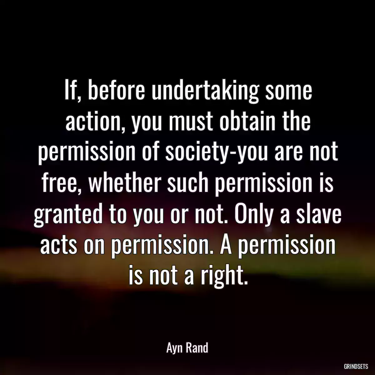 If, before undertaking some action, you must obtain the permission of society-you are not free, whether such permission is granted to you or not. Only a slave acts on permission. A permission is not a right.