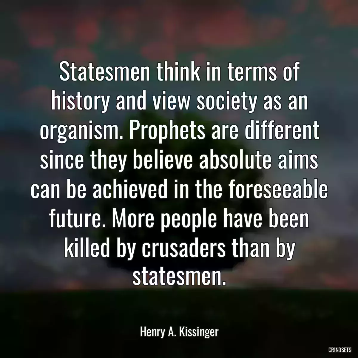 Statesmen think in terms of history and view society as an organism. Prophets are different since they believe absolute aims can be achieved in the foreseeable future. More people have been killed by crusaders than by statesmen.