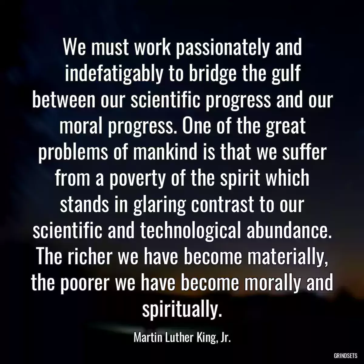 We must work passionately and indefatigably to bridge the gulf between our scientific progress and our moral progress. One of the great problems of mankind is that we suffer from a poverty of the spirit which stands in glaring contrast to our scientific and technological abundance. The richer we have become materially, the poorer we have become morally and spiritually.