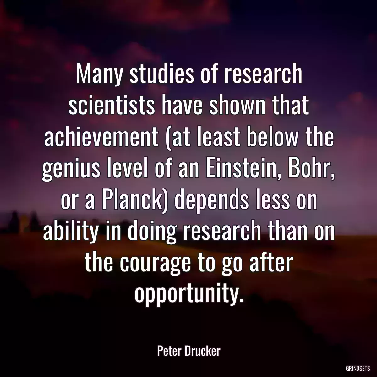 Many studies of research scientists have shown that achievement (at least below the genius level of an Einstein, Bohr, or a Planck) depends less on ability in doing research than on the courage to go after opportunity.