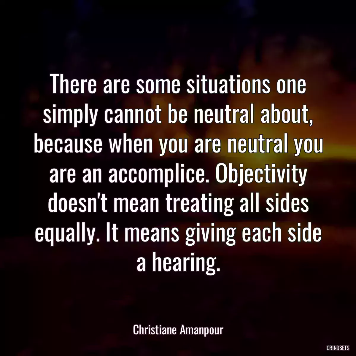 There are some situations one simply cannot be neutral about, because when you are neutral you are an accomplice. Objectivity doesn\'t mean treating all sides equally. It means giving each side a hearing.