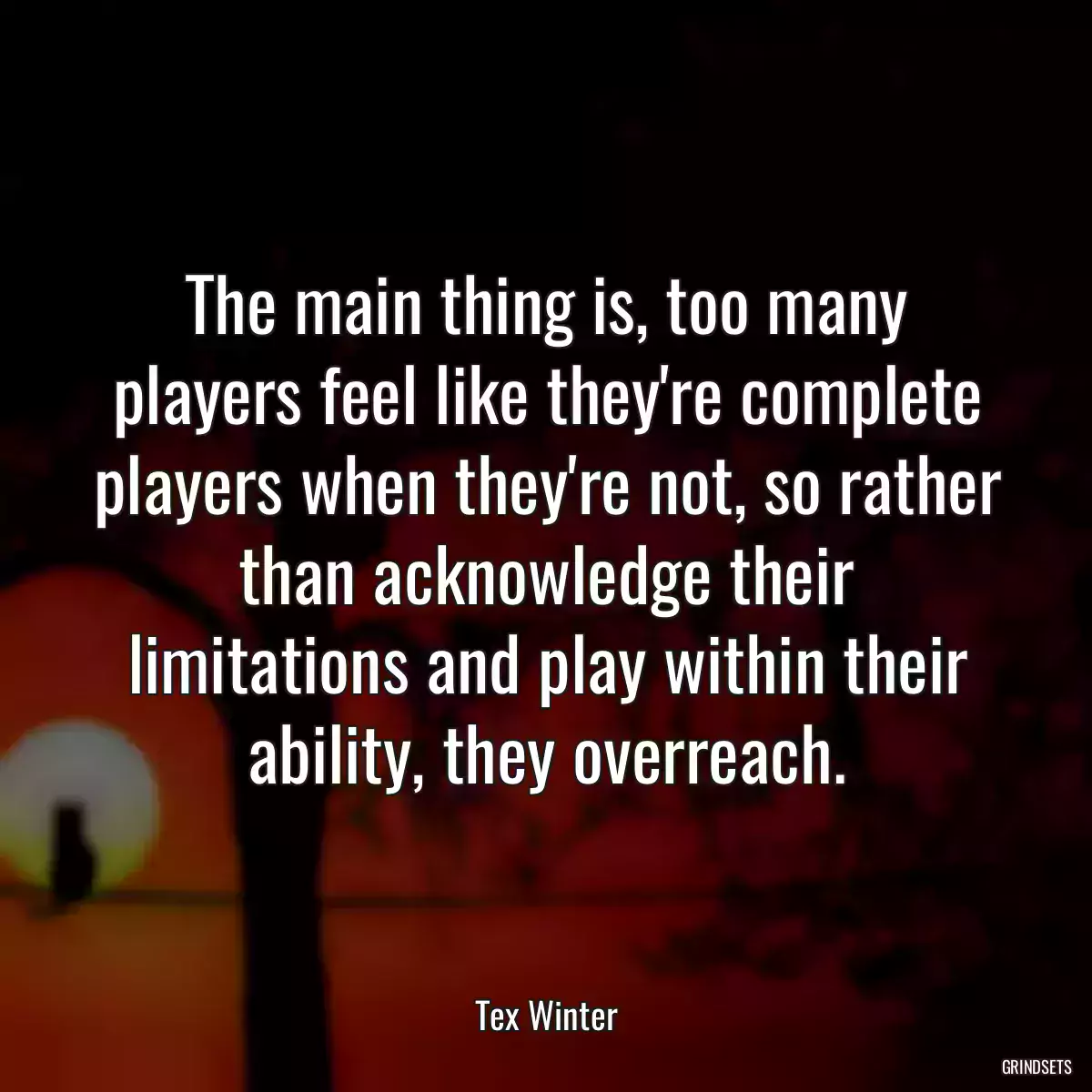 The main thing is, too many players feel like they\'re complete players when they\'re not, so rather than acknowledge their limitations and play within their ability, they overreach.