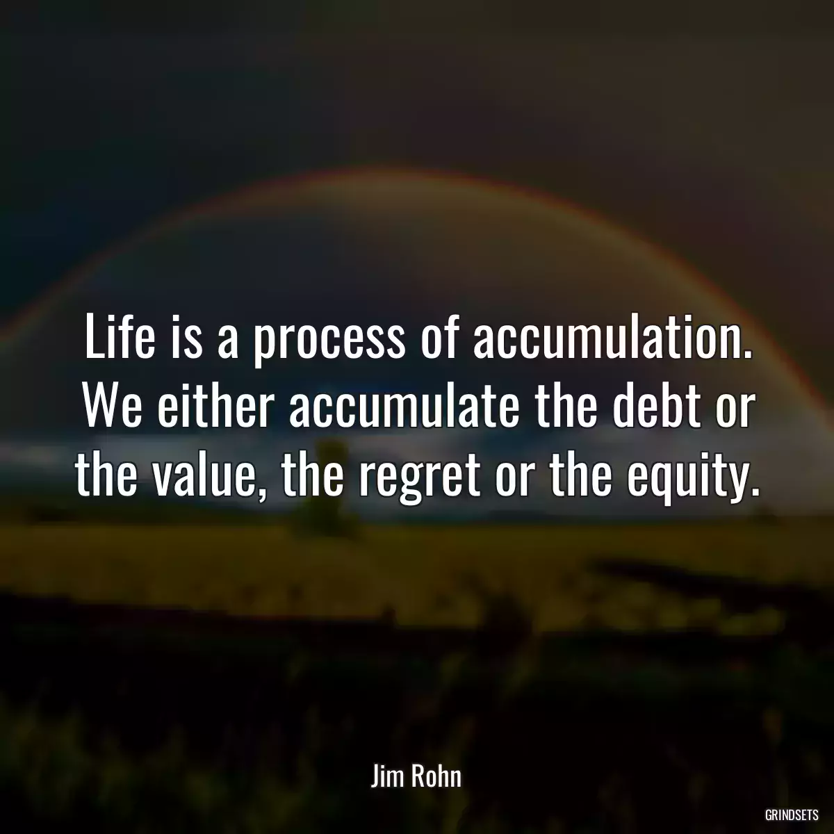 Life is a process of accumulation. We either accumulate the debt or the value, the regret or the equity.