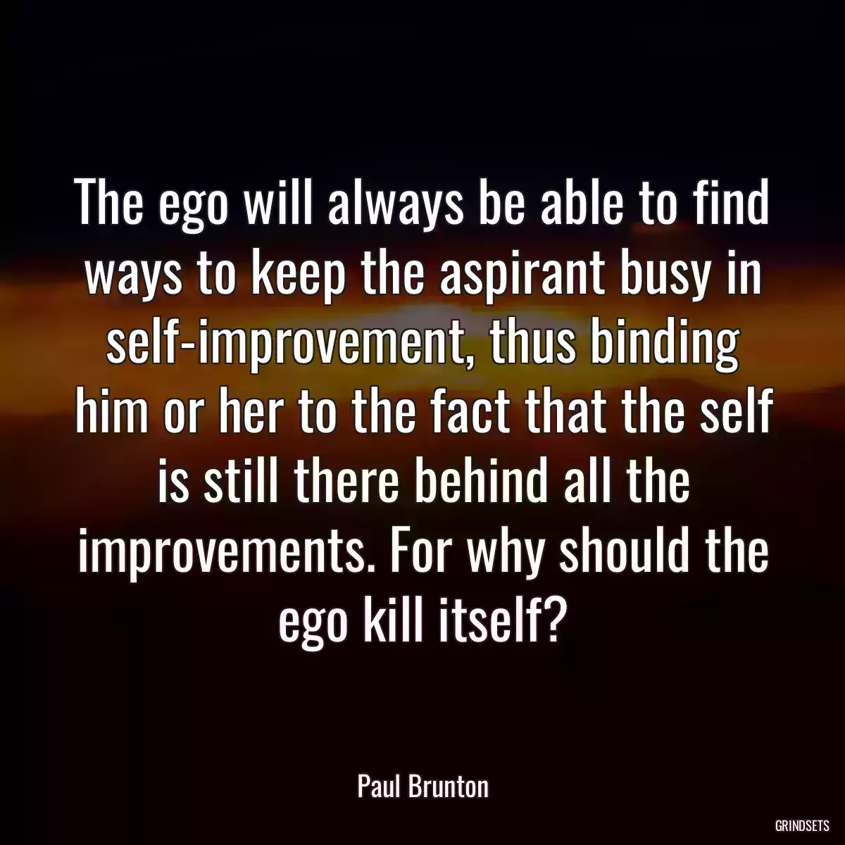 The ego will always be able to find ways to keep the aspirant busy in self-improvement, thus binding him or her to the fact that the self is still there behind all the improvements. For why should the ego kill itself?