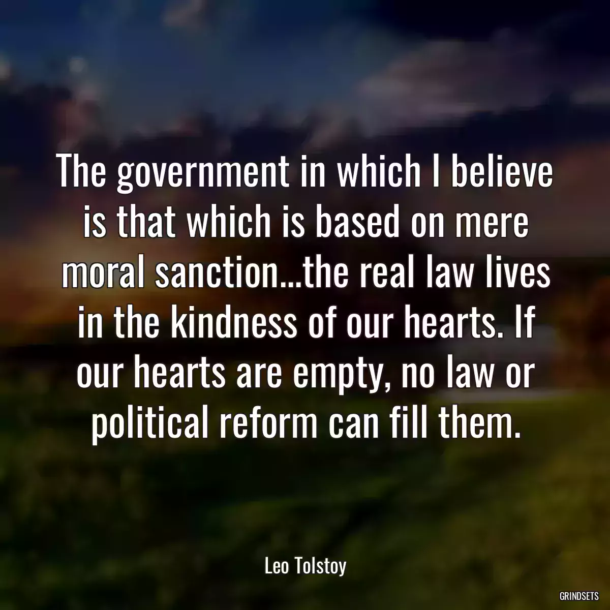 The government in which I believe is that which is based on mere moral sanction...the real law lives in the kindness of our hearts. If our hearts are empty, no law or political reform can fill them.