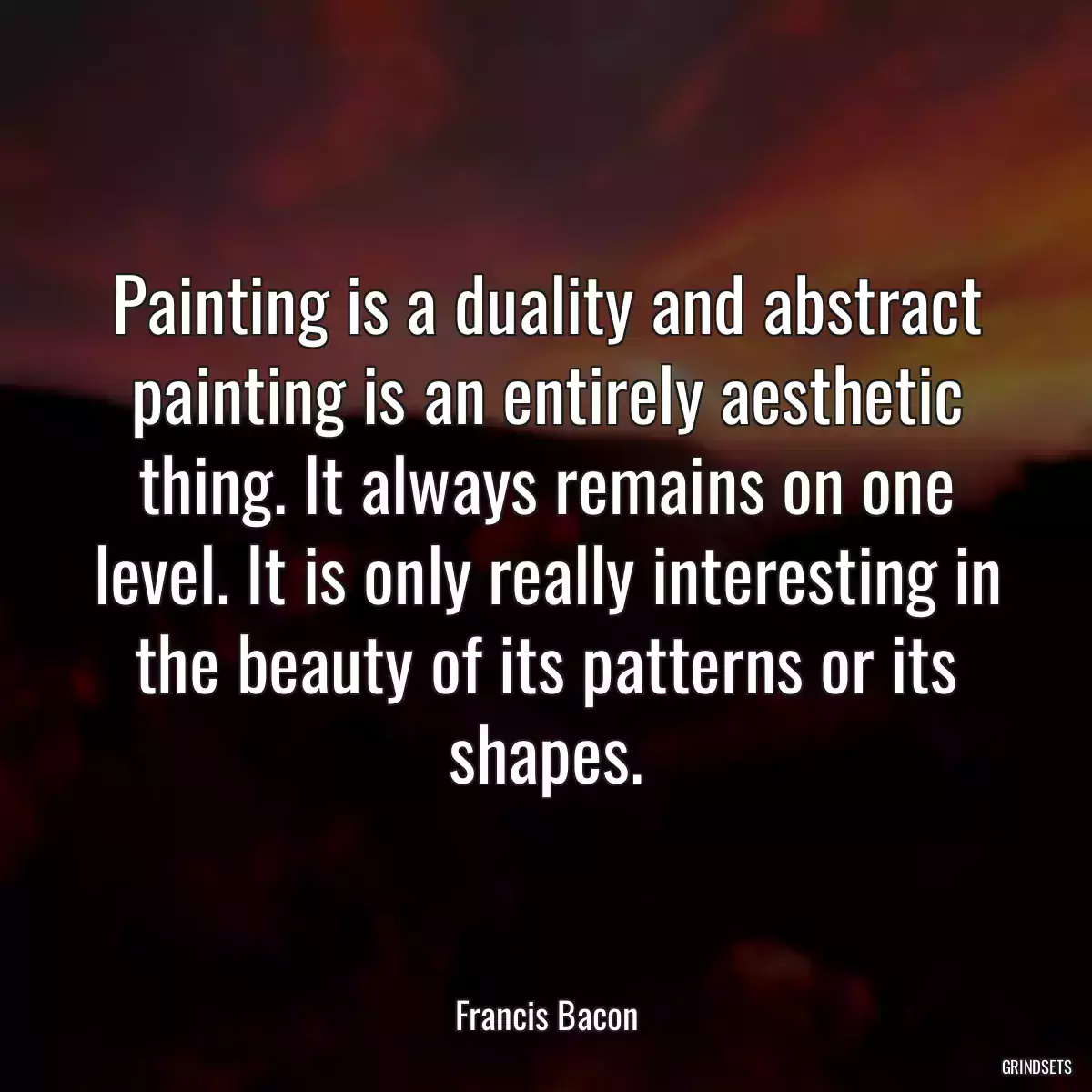 Painting is a duality and abstract painting is an entirely aesthetic thing. It always remains on one level. It is only really interesting in the beauty of its patterns or its shapes.