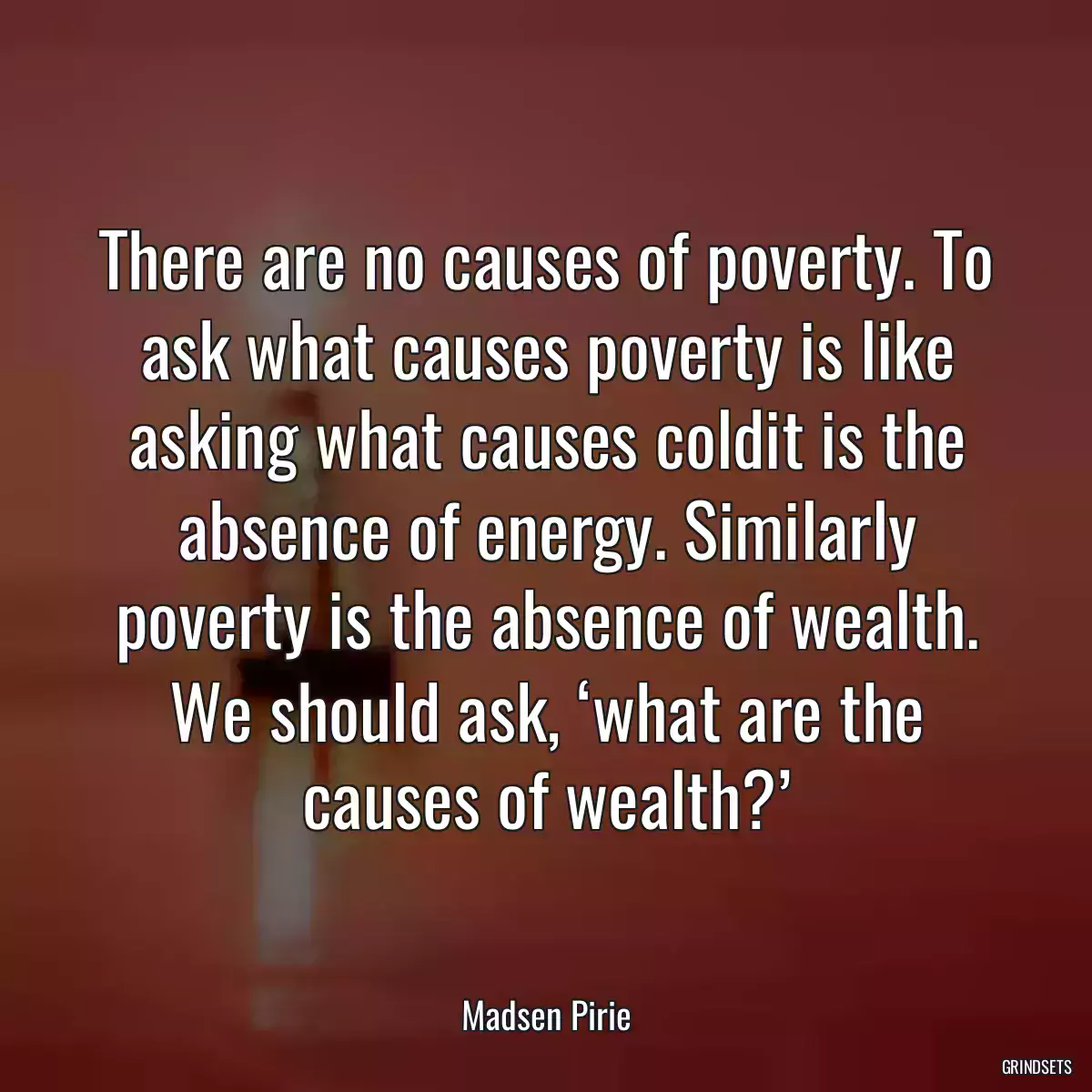 There are no causes of poverty. To ask what causes poverty is like asking what causes coldit is the absence of energy. Similarly poverty is the absence of wealth. We should ask, ‘what are the causes of wealth?’