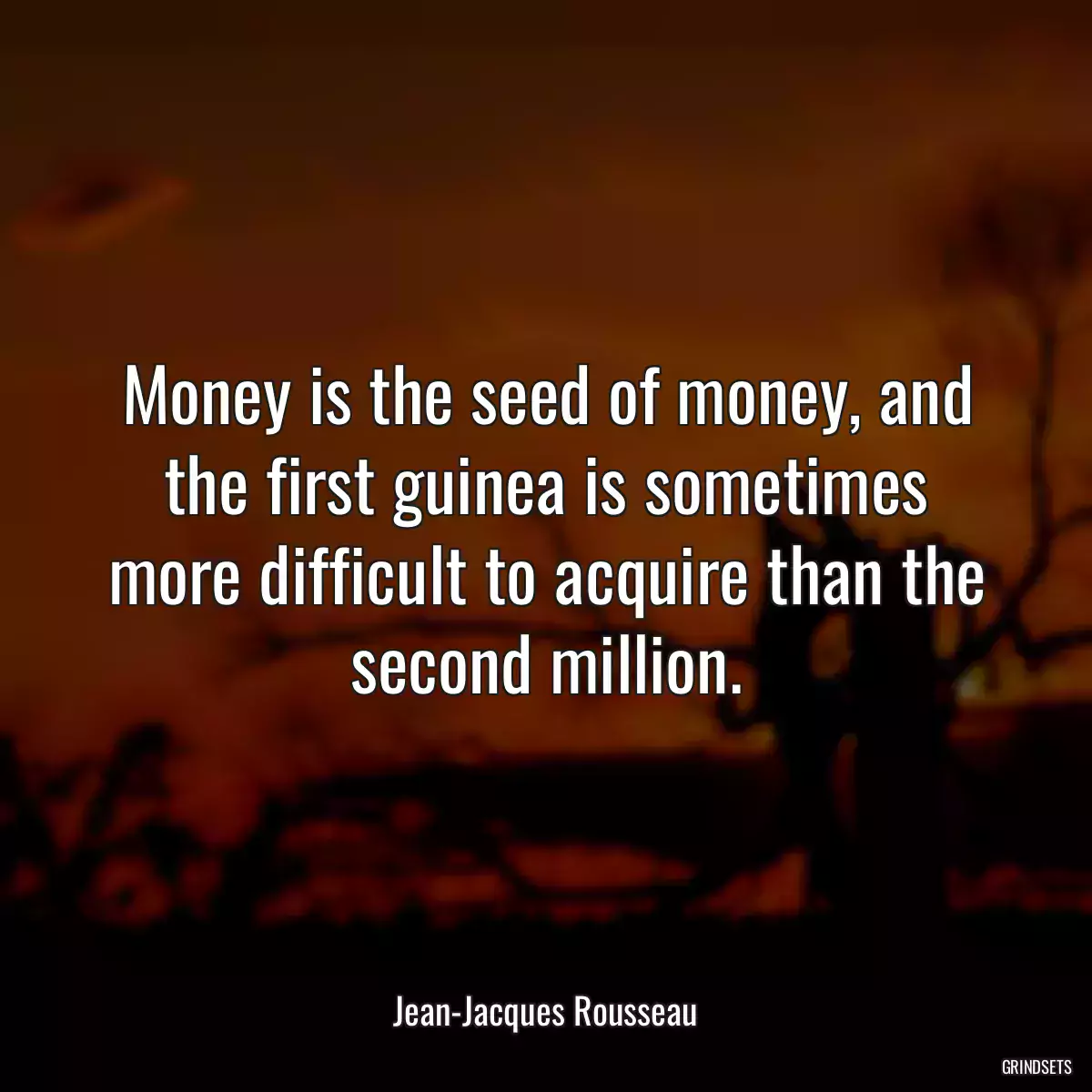 Money is the seed of money, and the first guinea is sometimes more difficult to acquire than the second million.