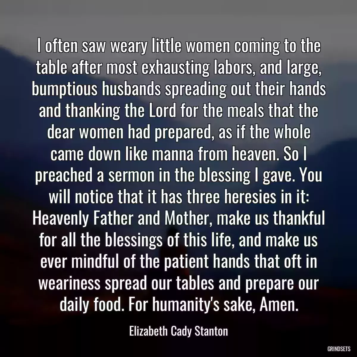 I often saw weary little women coming to the table after most exhausting labors, and large, bumptious husbands spreading out their hands and thanking the Lord for the meals that the dear women had prepared, as if the whole came down like manna from heaven. So I preached a sermon in the blessing I gave. You will notice that it has three heresies in it: Heavenly Father and Mother, make us thankful for all the blessings of this life, and make us ever mindful of the patient hands that oft in weariness spread our tables and prepare our daily food. For humanity\'s sake, Amen.