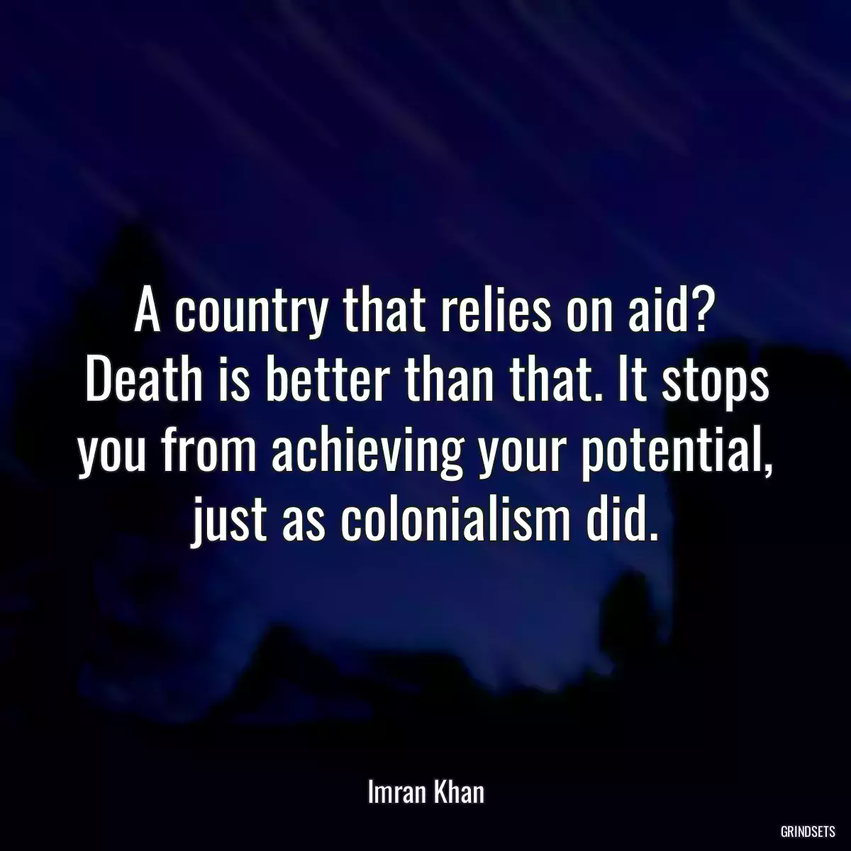 A country that relies on aid? Death is better than that. It stops you from achieving your potential, just as colonialism did.