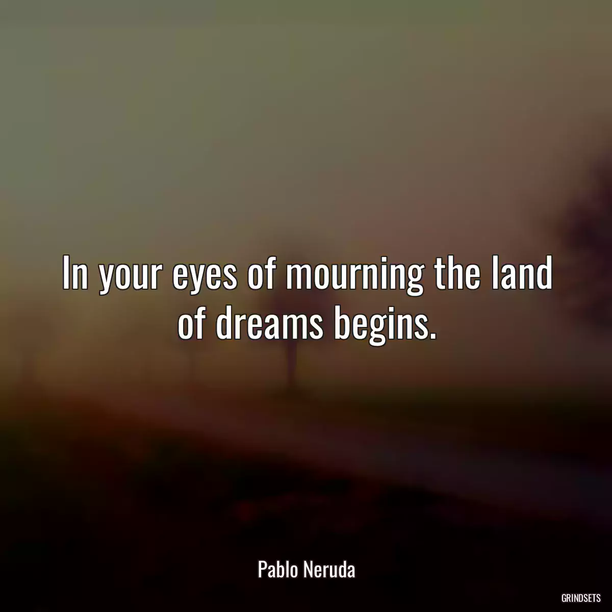 In your eyes of mourning the land of dreams begins.