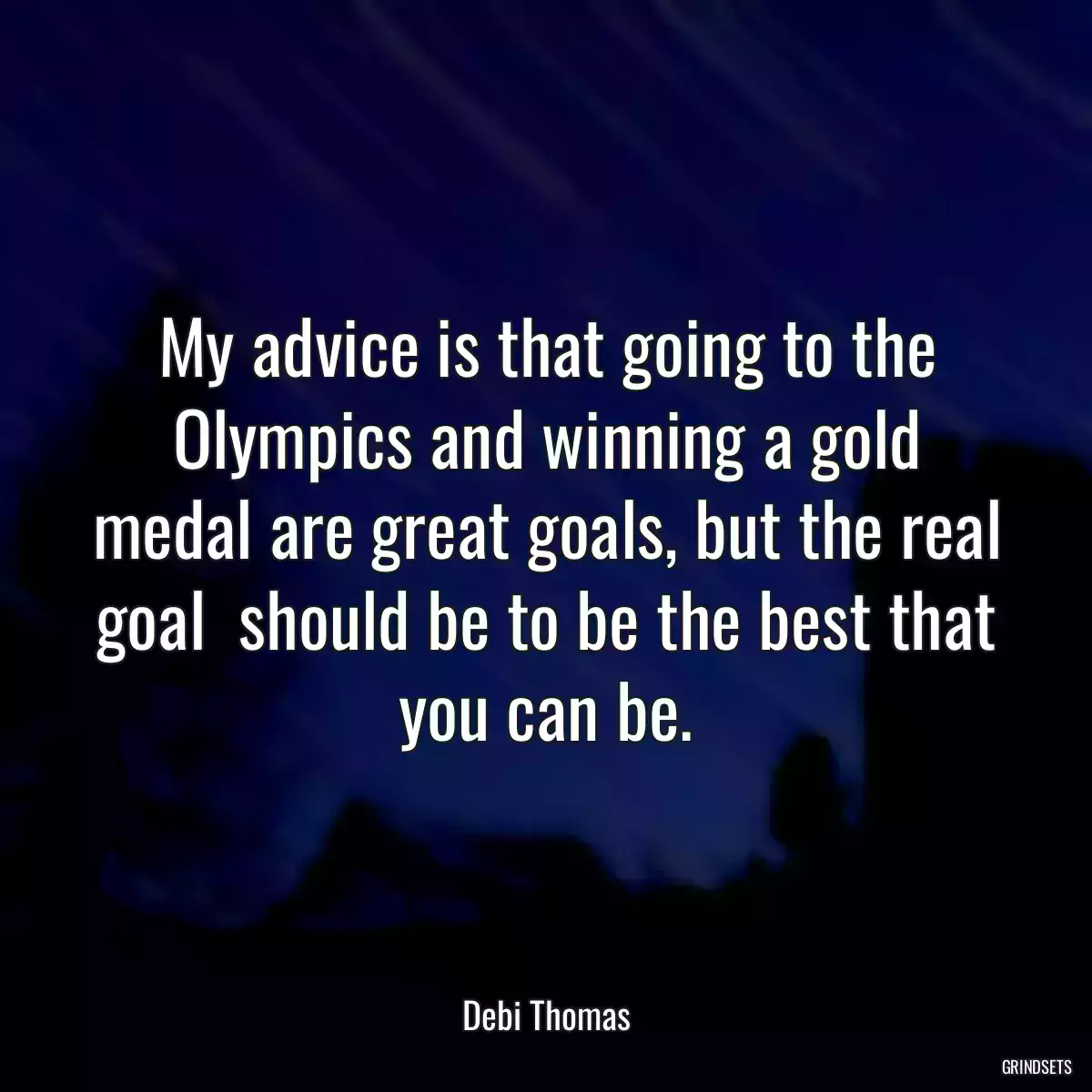 My advice is that going to the Olympics and winning a gold medal are great goals, but the real goal  should be to be the best that you can be.