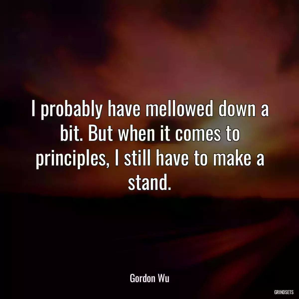 I probably have mellowed down a bit. But when it comes to principles, I still have to make a stand.